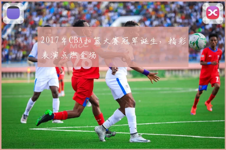 2017年CBA扣篮大赛冠军诞生，精彩表演点燃全场