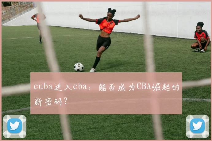 cuba进入cba,能否成为CBA崛起的新密码?