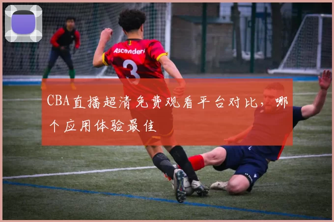 CBA直播超清免费观看平台对比，哪个应用体验最佳