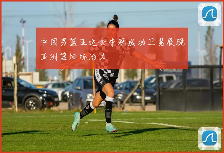 中国男篮亚运会夺冠成功卫冕展现亚洲篮坛统治力