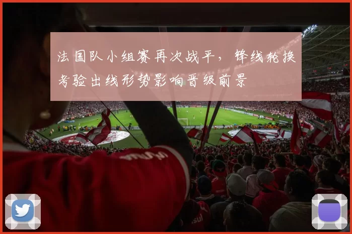 法国队小组赛再次战平，锋线轮换考验出线形势影响晋级前景