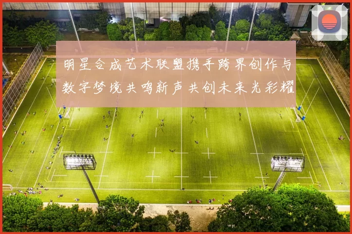 明星合成艺术联盟携手跨界创作与数字梦境共鸣新声共创未来光彩耀