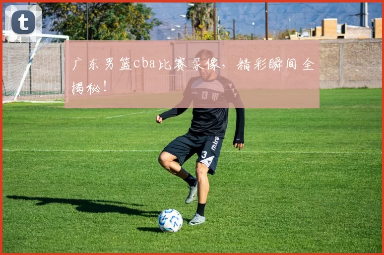 广东男篮cba比赛录像，精彩瞬间全揭秘！