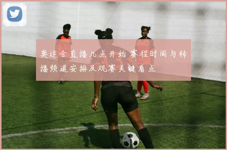 奥运会直播几点开始 赛程时间与转播频道安排及观赛关键看点