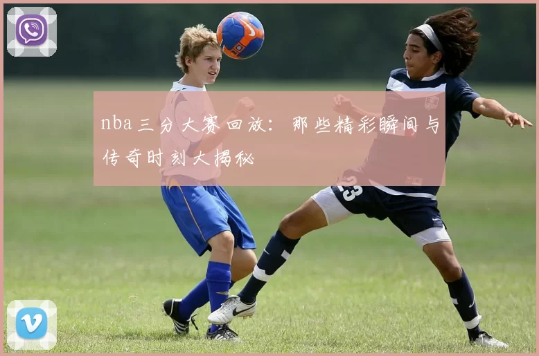 nba三分大赛回放：那些精彩瞬间与传奇时刻大揭秘