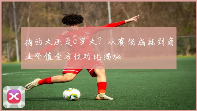梅西大还是c罗大？从赛场成就到商业价值全方位对比揭秘