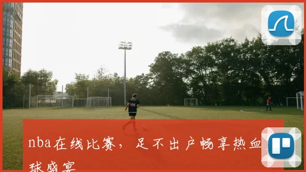 nba在线比赛，足不出户畅享热血篮球盛宴