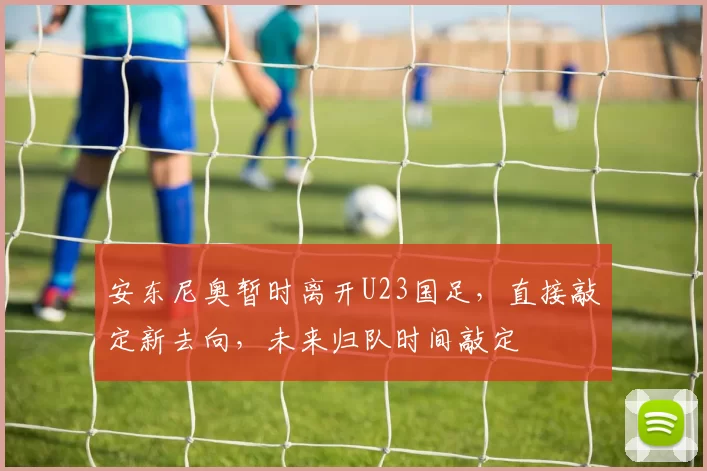 安东尼奥暂时离开U23国足,直接敲定新去向,未来归队时间敲定