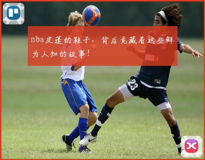 nba皮蓬的鞋子，背后竟藏着这些鲜为人知的故事！