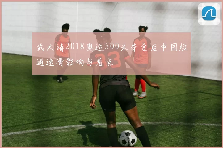 武大靖2018奥运500米夺金后中国短道速滑影响与看点