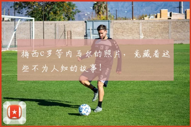 梅西c罗等内马尔的照片，竟藏着这些不为人知的故事！