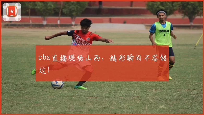 cba直播现场山西，精彩瞬间不容错过！