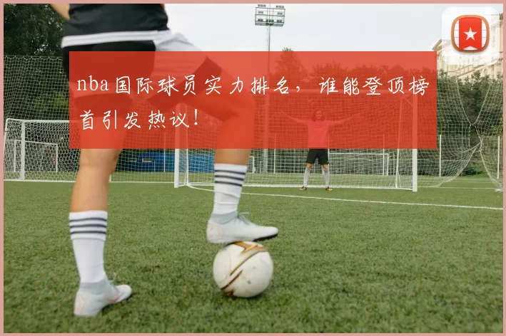 nba国际球员实力排名,谁能登顶榜首引发热议!