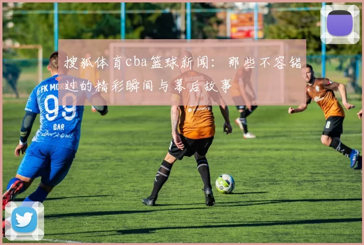 搜狐体育cba篮球新闻:那些不容错过的精彩瞬间与幕后故事