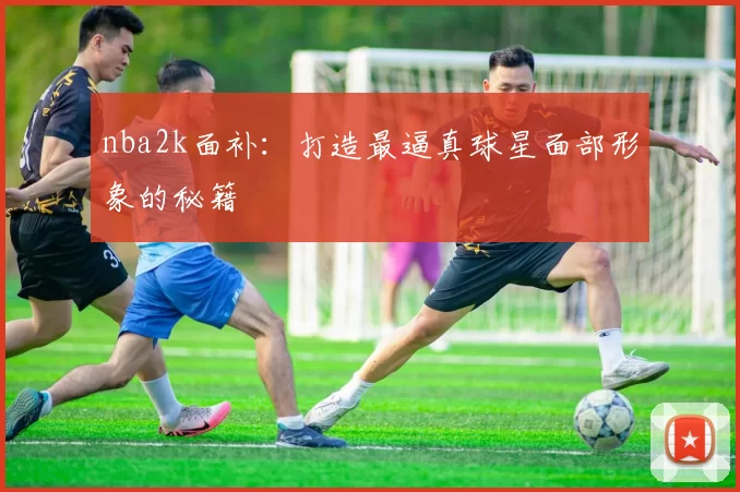 nba2k面补：打造最逼真球星面部形象的秘籍