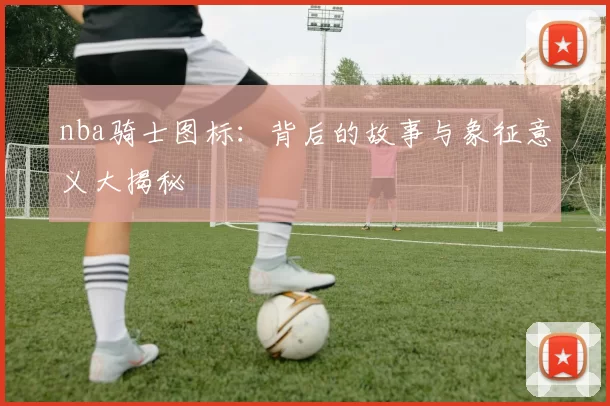 nba骑士图标:背后的故事与象征意义大揭秘