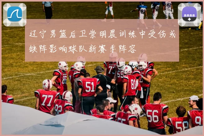 辽宁男篮后卫崇明晨训练中受伤或缺阵影响球队新赛季阵容