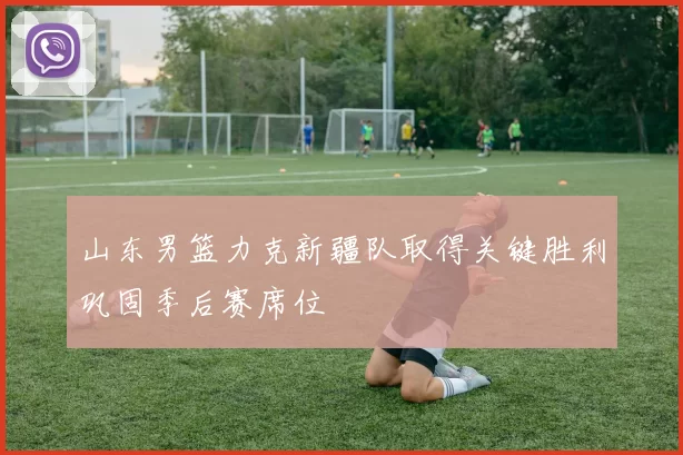 山东男篮力克新疆队取得关键胜利巩固季后赛席位
