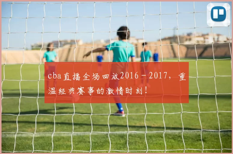 cba直播全场回放2016 - 2017，重温经典赛事的激情时刻！