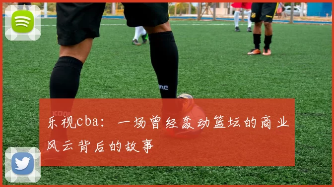 乐视cba：一场曾经轰动篮坛的商业风云背后的故事
