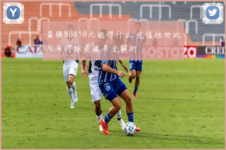 最强NBA50元能得什么 充值性价比与可得球员道具全解析