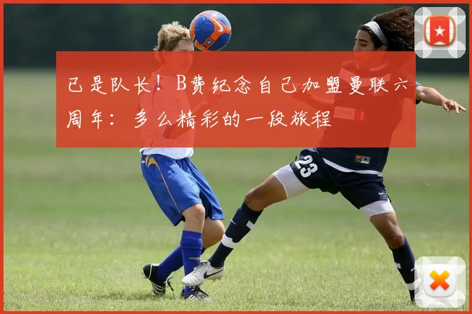 已是队长！B费纪念自己加盟曼联六周年：多么精彩的一段旅程