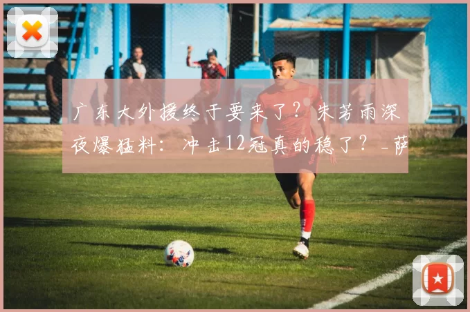 广东大外援终于要来了？朱芳雨深夜爆猛料：冲击12冠真的稳了？_萨林杰_广厦_北京