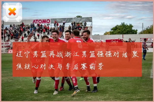 辽宁男篮再战浙江男篮强强对话 聚焦核心对决与季后赛前景