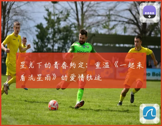 星光下的青春约定：重温《一起来看流星雨》的爱情轨迹