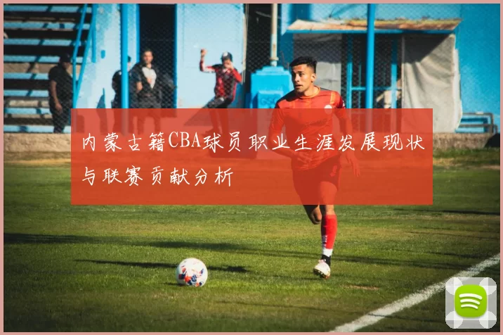 内蒙古籍CBA球员职业生涯发展现状与联赛贡献分析