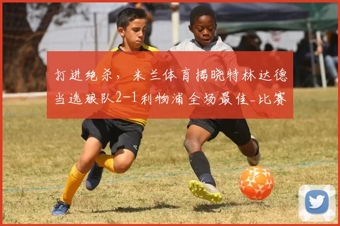 打进绝杀，米兰体育揭晓特林达德当选狼队2-1利物浦全场最佳_比赛_进球_机会