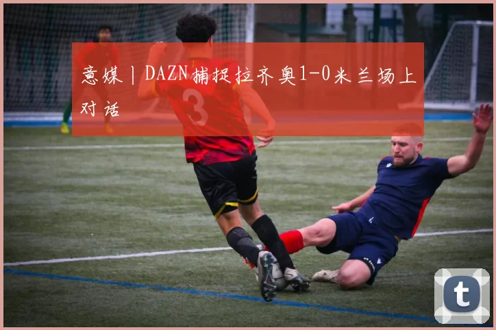 意媒丨DAZN捕捉拉齐奥1-0米兰场上对话