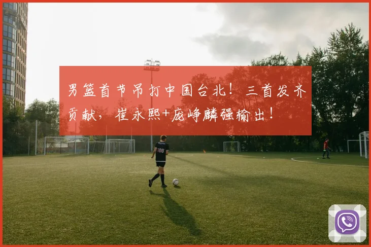 男篮首节吊打中国台北!三首发齐贡献,崔永熙+庞峥麟强输出!