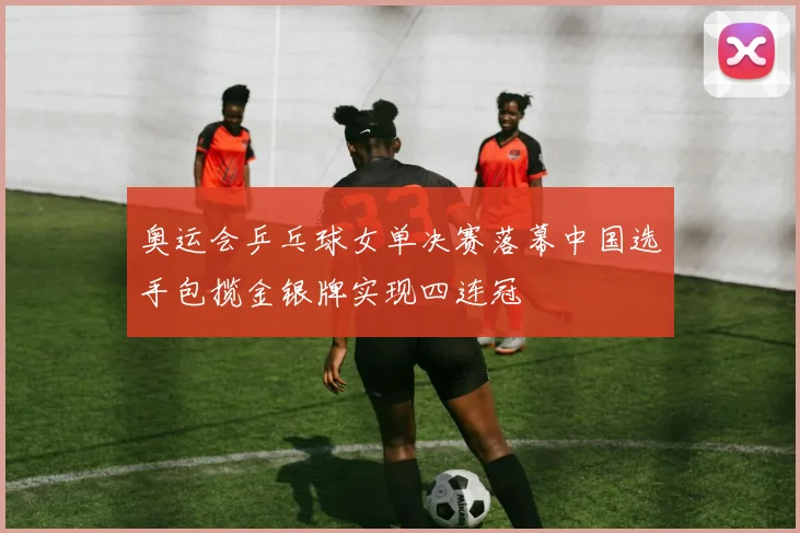 奥运会乒乓球女单决赛落幕中国选手包揽金银牌实现四连冠